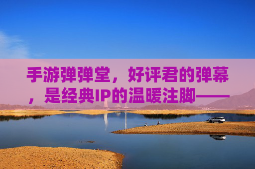 手游弹弹堂,好评君的弹幕,是经典IP的温暖注脚——那些用弹幕点亮回忆的玩家故事,手游弹弹堂,好评君的弹幕,是经典IP的温暖注脚——那些用弹幕点亮回忆的玩家故事