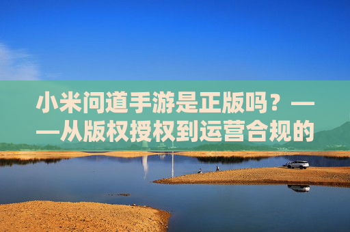 小米问道手游是正版吗?——从版权授权到运营合规的深度解析