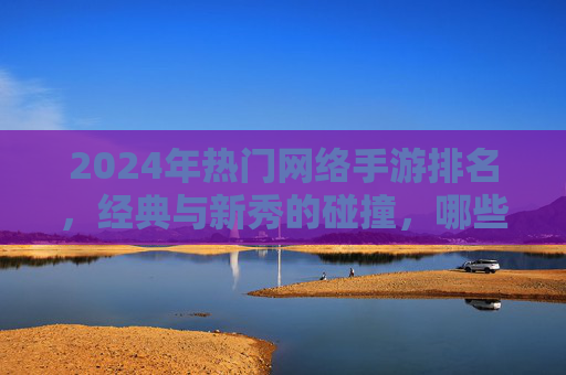 2024年热门网络手游排名，经典与新秀的碰撞，哪些游戏持续领跑玩家市场？2024热门网络手游排名，经典与新秀碰撞，哪些游戏持续领跑玩家市场？