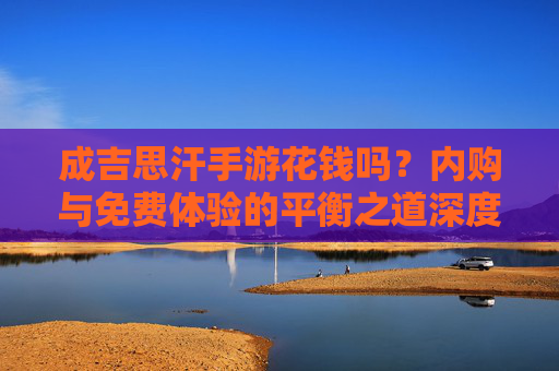成吉思汗手游花钱吗?内购与免费体验的平衡之道深度解析,成吉思汗手游花钱吗?内购与免费体验的平衡之道深度解析
