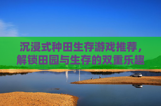 沉浸式种田生存游戏推荐,解锁田园与生存的双重乐趣,告别枯燥,拥抱自然与挑战的平衡,沉浸式种田生存游戏推荐,解锁田园与生存双重乐趣,告别枯燥,拥抱自然与挑战的平衡