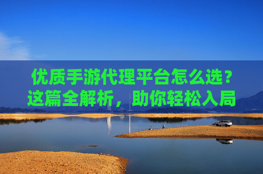 优质手游代理平台怎么选?这篇全解析,助你轻松入局