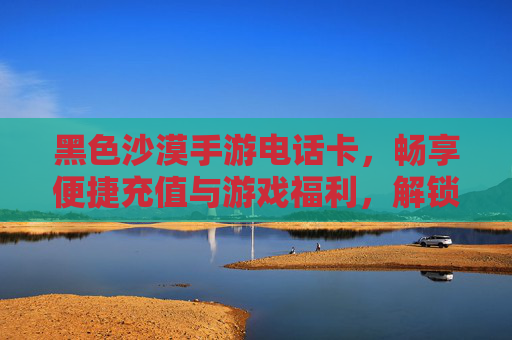 黑色沙漠手游电话卡，畅享便捷充值与游戏福利，解锁全新游戏体验，黑色沙漠手游电话卡，便捷充值享福利，解锁全新游戏体验