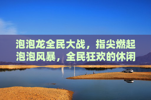 泡泡龙全民大战，指尖燃起泡泡风暴，全民狂欢的休闲竞技新体验，泡泡龙全民大战，指尖燃起泡泡风暴，全民狂欢的休闲竞技新体验