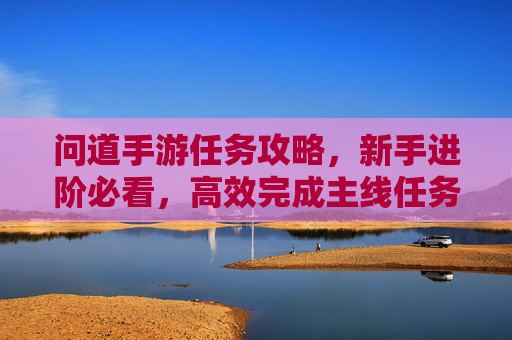 问道手游任务攻略,新手进阶必看,高效完成主线任务指南,问道手游任务攻略,新手进阶必看,高效完成主线任务指南