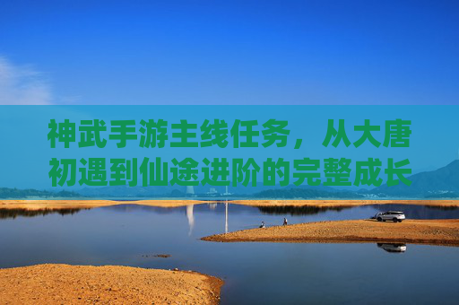 神武手游主线任务,从大唐初遇到仙途进阶的完整成长路径