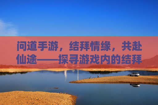 问道手游,结拜情缘,共赴仙途——探寻游戏内的结拜系统与意义