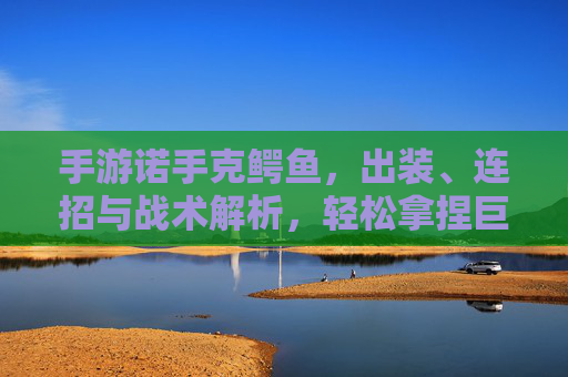 手游诺手克鳄鱼,出装、连招与战术解析,轻松拿捏巨鳄,手游诺手克鳄鱼,出装、连招与战术解析,轻松拿捏巨鳄