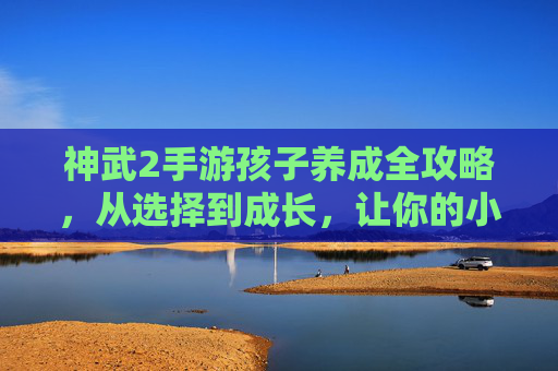 神武2手游孩子养成全攻略，从选择到成长，让你的小神兽伴你闯关！