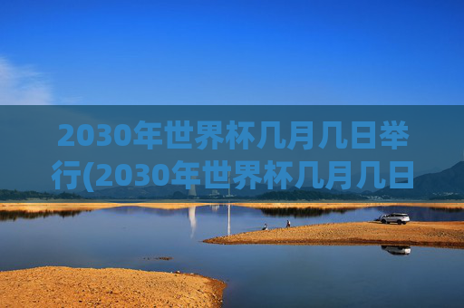2030年世界杯几月几日举行(2030年世界杯几月几日举行的)