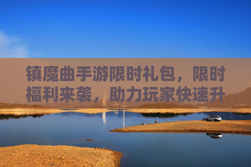 镇魔曲手游限时礼包,限时福利来袭,助力玩家快速升级与装备提升!