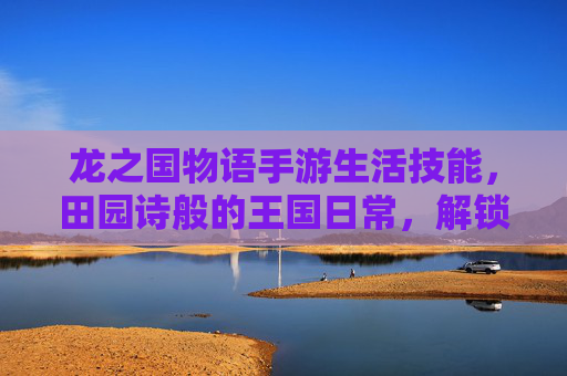 龙之国物语手游生活技能,田园诗般的王国日常,解锁生存与创造的乐趣