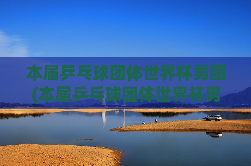 本届乒乓球团体世界杯男团(本届乒乓球团体世界杯男团决赛)
