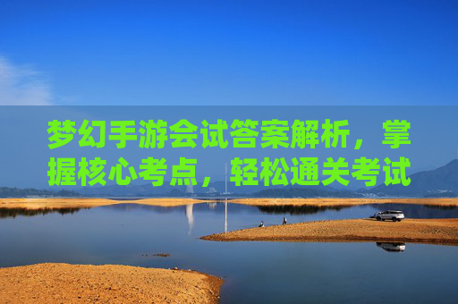 梦幻手游会试答案解析,掌握核心考点,轻松通关考试挑战