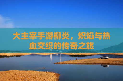 大主宰手游柳炎,炽焰与热血交织的传奇之旅