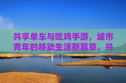 共享单车与吃鸡手游，城市青年的移动生活新篇章，共享单车与吃鸡手游，城市青年的移动生活新篇章