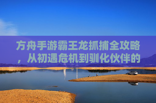 方舟手游霸王龙抓捕全攻略,从初遇危机到驯化伙伴的进化之路,方舟手游霸王龙抓捕全攻略,从初遇危机到驯化伙伴的进化之路