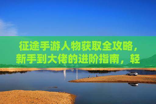 征途手游人物获取全攻略，新手到大佬的进阶指南，轻松解锁多样角色，征途手游人物获取全攻略，新手到大佬进阶指南，轻松解锁多样角色