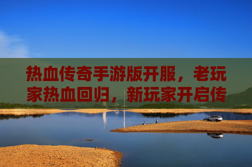 热血传奇手游版开服,老玩家热血回归,新玩家开启传奇新篇章!
