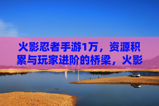 火影忍者手游1万,资源积累与玩家进阶的桥梁,火影忍者手游1万,资源积累与玩家进阶的桥梁