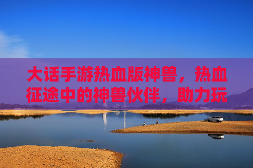 大话手游热血版神兽，热血征途中的神兽伙伴，助力玩家铸就传奇之路，大话手游热血版神兽，热血征途中的传奇伙伴，助力玩家铸就传奇之路
