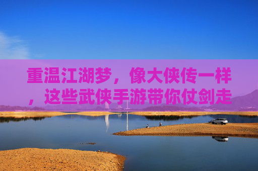 重温江湖梦，像大侠传一样，这些武侠手游带你仗剑走天涯，重温江湖梦，像大侠传一样，这些武侠手游带你仗剑走天涯