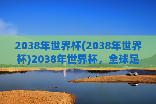 2038年世界杯(2038年世界杯)2038年世界杯，全球足球盛会的未来展望