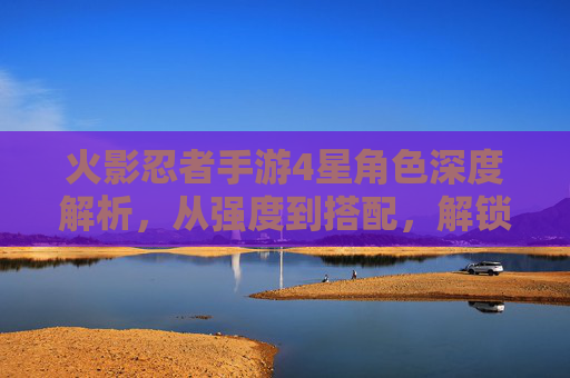 火影忍者手游4星角色深度解析,从强度到搭配,解锁忍者新体验,火影忍者手游4星角色深度解析,从强度到搭配,解锁忍者新体验