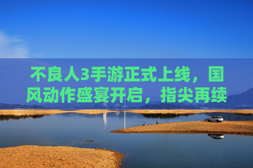 不良人3手游正式上线,国风动作盛宴开启,指尖再续不良江湖传奇,不良人3手游正式上线,国风动作盛宴开启,指尖再续不良江湖传奇