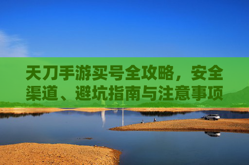 天刀手游买号全攻略,安全渠道、避坑指南与注意事项,天刀手游买号全攻略,安全渠道、避坑指南与注意事项