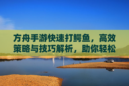 方舟手游快速打鳄鱼,高效策略与技巧解析,助你轻松获取鳄鱼资源,方舟手游快速打鳄鱼,高效策略与技巧解析,轻松获取鳄鱼资源