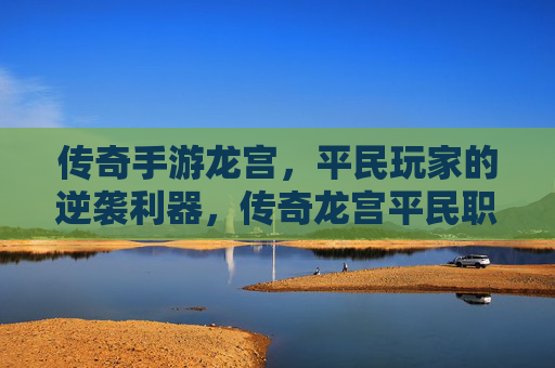 传奇手游龙宫,平民玩家的逆袭利器,传奇龙宫平民职业玩法深度解析