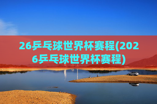 26乒乓球世界杯赛程(2026乒乓球世界杯赛程)