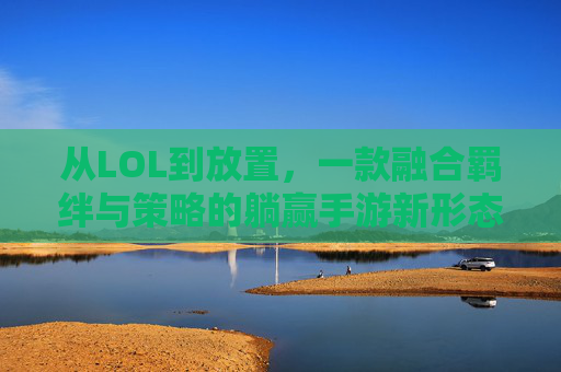 从LOL到放置,一款融合羁绊与策略的躺赢手游新形态——解构类似LOL的放置手游体验,从LOL到放置,一款融合羁绊与策略的躺赢手游新形态——解构类似LOL的放置手游体验