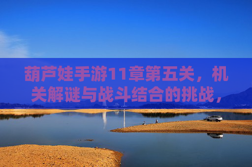 葫芦娃手游11章第五关,机关解谜与战斗结合的挑战,智勇并济的通关秘籍,葫芦娃手游11章第五关,机关解谜与战斗结合的智勇通关挑战