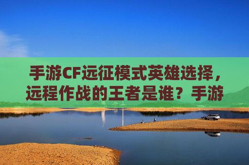 手游CF远征模式英雄选择,远程作战的王者是谁?手游CF远征模式远程英雄选择,谁是远程作战的王者?
