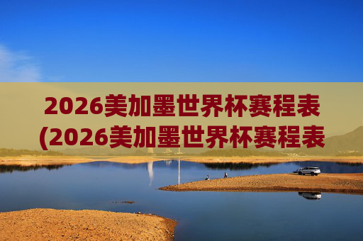 2026美加墨世界杯赛程表(2026美加墨世界杯赛程表完整版)
