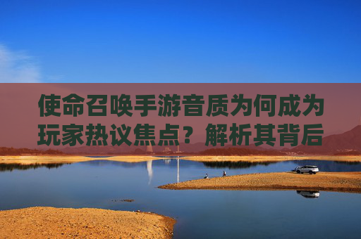 使命召唤手游音质为何成为玩家热议焦点?解析其背后的技术、设备与优化因素
