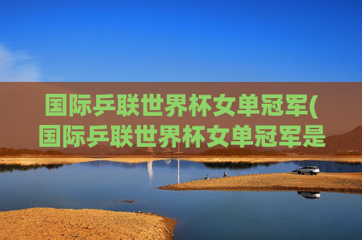 国际乒联世界杯女单冠军(国际乒联世界杯女单冠军是谁)