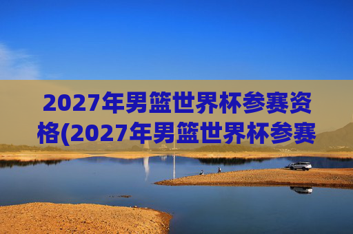 2027年男篮世界杯参赛资格(2027年男篮世界杯参赛资格赛)