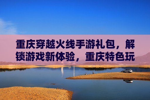 重庆穿越火线手游礼包,解锁游戏新体验,重庆特色玩法尽在掌握!重庆穿越火线手游礼包,解锁新体验,尽享特色玩法