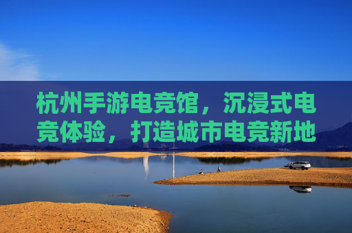 杭州手游电竞馆,沉浸式电竞体验,打造城市电竞新地标,杭州手游电竞馆,沉浸式电竞体验,打造城市电竞新地标