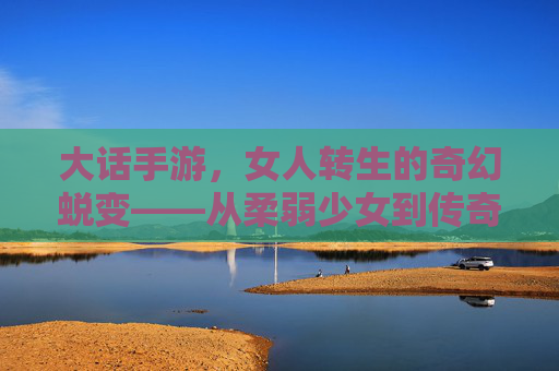 大话手游,女人转生的奇幻蜕变——从柔弱少女到传奇女侠的成长记,大话手游,女人转生的奇幻蜕变——从柔弱少女到传奇女侠的成长记