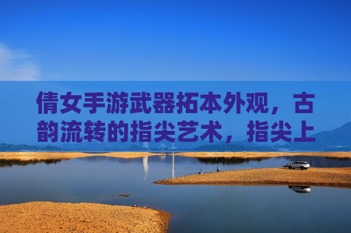 倩女手游武器拓本外观,古韵流转的指尖艺术,指尖上的神兵锻造记,倩女手游武器拓本,古韵流转的指尖艺术与神兵锻造记