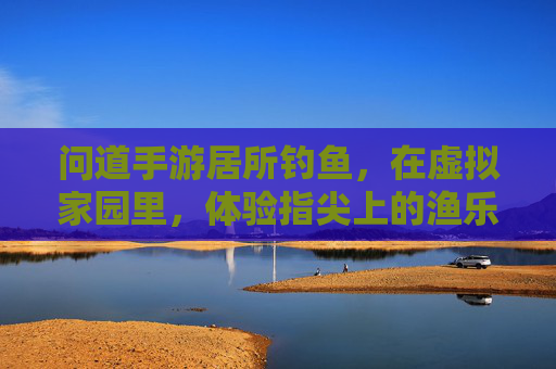 问道手游居所钓鱼,在虚拟家园里,体验指尖上的渔乐时光