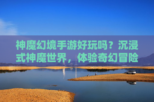 神魔幻境手游好玩吗?沉浸式神魔世界,体验奇幻冒险的深度解析