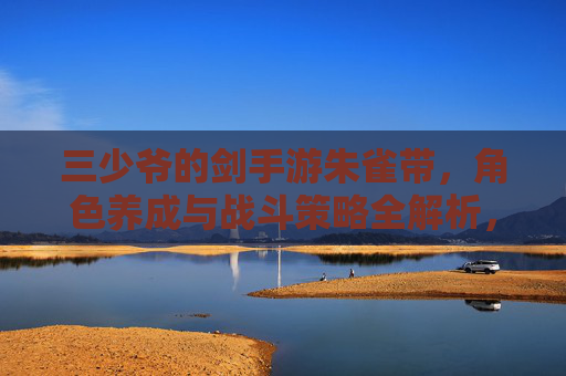 三少爷的剑手游朱雀带,角色养成与战斗策略全解析,三少爷的剑手游朱雀带,角色养成与战斗策略全解析