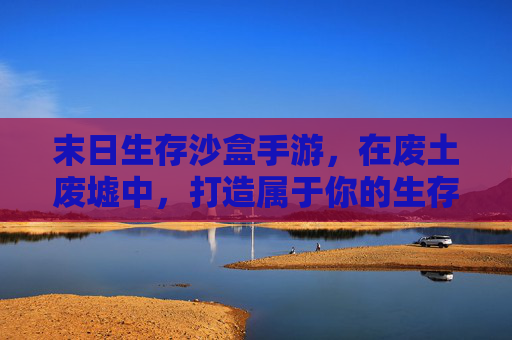 末日生存沙盒手游,在废土废墟中,打造属于你的生存传奇,废土生存沙盒,打造属于你的末日传奇