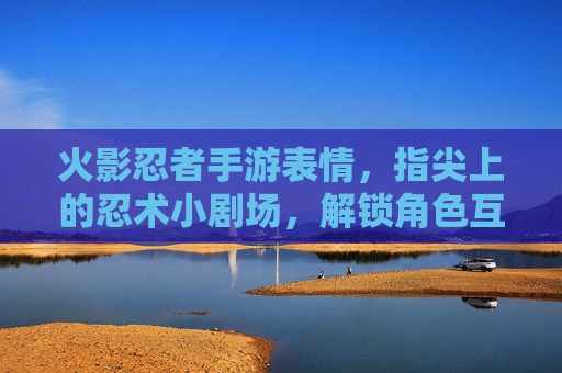 火影忍者手游表情,指尖上的忍术小剧场,解锁角色互动新玩法