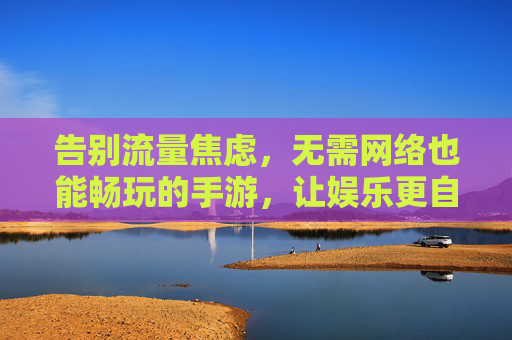告别流量焦虑，无需网络也能畅玩的手游，让娱乐更自由